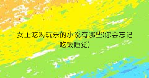 女主吃喝玩乐的小说有哪些(你会忘记吃饭睡觉)