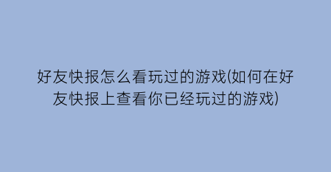 “好友快报怎么看玩过的游戏(如何在好友快报上查看你已经玩过的游戏)