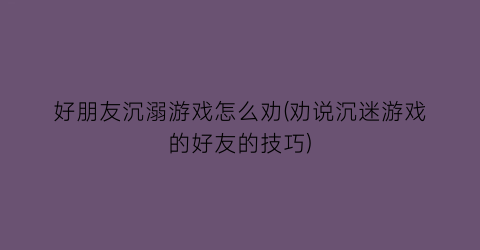 好朋友沉溺游戏怎么劝(劝说沉迷游戏的好友的技巧)