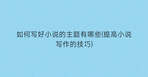 如何写好小说的主题有哪些(提高小说写作的技巧)