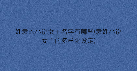 姓袁的小说女主名字有哪些(袁姓小说女主的多样化设定)
