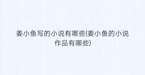 姜小鱼写的小说有哪些(姜小鱼的小说作品有哪些)