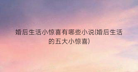 婚后生活小惊喜有哪些小说(婚后生活的五大小惊喜)