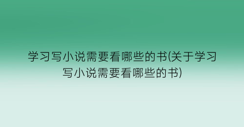 学习写小说需要看哪些的书(关于学习写小说需要看哪些的书)