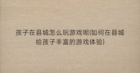 “孩子在县城怎么玩游戏呢(如何在县城给孩子丰富的游戏体验)