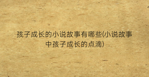 孩子成长的小说故事有哪些(小说故事中孩子成长的点滴)