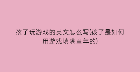 “孩子玩游戏的英文怎么写(孩子是如何用游戏填满童年的)