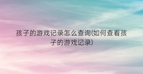 孩子的游戏记录怎么查询(如何查看孩子的游戏记录)