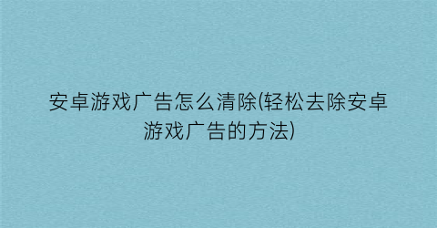 “安卓游戏广告怎么清除(轻松去除安卓游戏广告的方法)