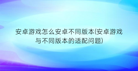 安卓游戏怎么安卓不同版本(安卓游戏与不同版本的适配问题)