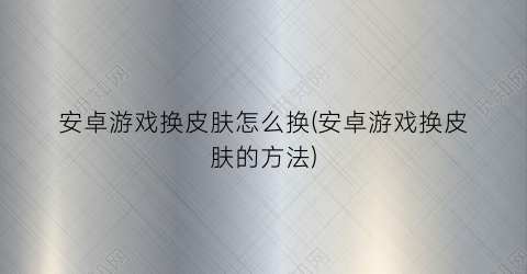 “安卓游戏换皮肤怎么换(安卓游戏换皮肤的方法)