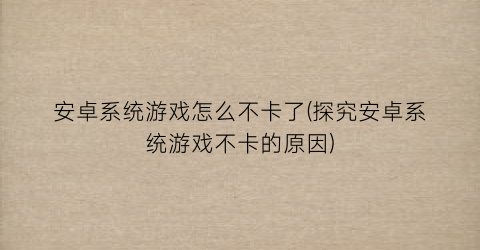 “安卓系统游戏怎么不卡了(探究安卓系统游戏不卡的原因)