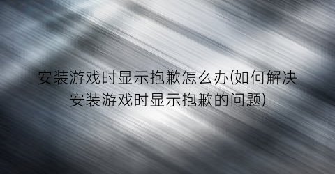 安装游戏时显示抱歉怎么办(如何解决安装游戏时显示抱歉的问题)