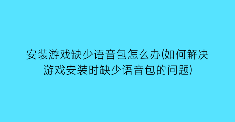 安装游戏缺少语音包怎么办(如何解决游戏安装时缺少语音包的问题)