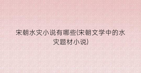 宋朝水灾小说有哪些(宋朝文学中的水灾题材小说)