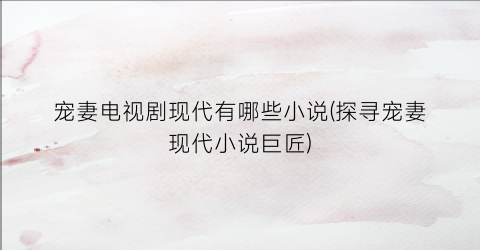宠妻电视剧现代有哪些小说(探寻宠妻现代小说巨匠)