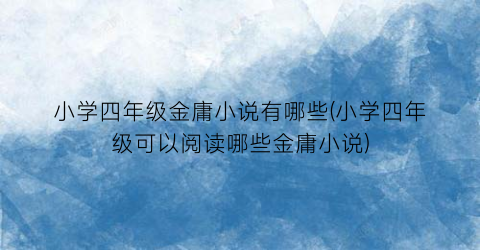 小学四年级金庸小说有哪些(小学四年级可以阅读哪些金庸小说)