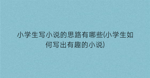 小学生写小说的思路有哪些(小学生如何写出有趣的小说)