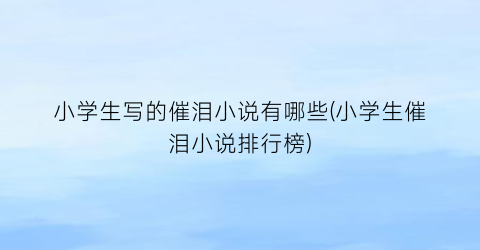 小学生写的催泪小说有哪些(小学生催泪小说排行榜)
