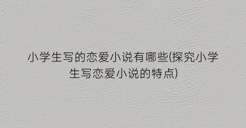 小学生写的恋爱小说有哪些(探究小学生写恋爱小说的特点)