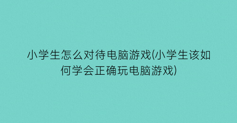 “小学生怎么对待电脑游戏(小学生该如何学会正确玩电脑游戏)