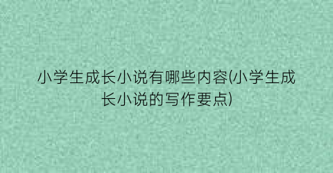 小学生成长小说有哪些内容(小学生成长小说的写作要点)