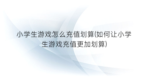 “小学生游戏怎么充值划算(如何让小学生游戏充值更加划算)