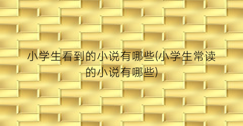 小学生看到的小说有哪些(小学生常读的小说有哪些)