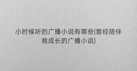 小时候听的广播小说有哪些(曾经陪伴我成长的广播小说)