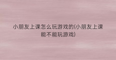 小朋友上课怎么玩游戏的(小朋友上课能不能玩游戏)