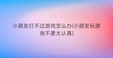 “小朋友打不过游戏怎么办(小朋友玩游戏不要太认真)