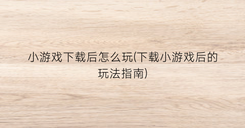 小游戏下载后怎么玩(下载小游戏后的玩法指南)