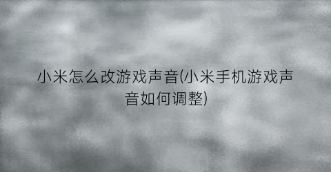 “小米怎么改游戏声音(小米手机游戏声音如何调整)