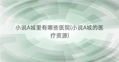 小说A城里有哪些医院(小说A城的医疗资源)