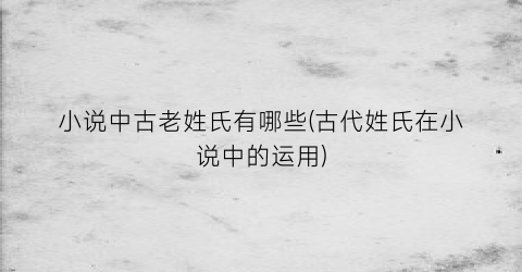 小说中古老姓氏有哪些(古代姓氏在小说中的运用)