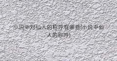 小说中对仙人的称呼有哪些(小说中仙人的称呼)