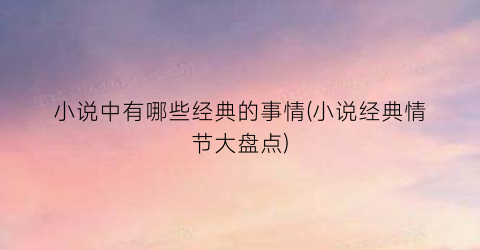 小说中有哪些经典的事情(小说经典情节大盘点)