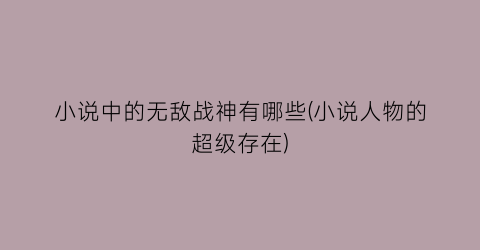 小说中的无敌战神有哪些(小说人物的超级存在)