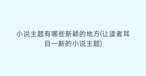 小说主题有哪些新颖的地方(让读者耳目一新的小说主题)