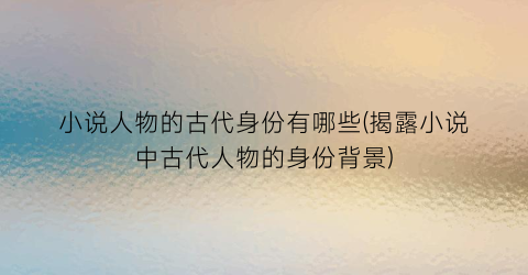 小说人物的古代身份有哪些(揭露小说中古代人物的身份背景)