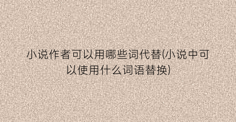 小说作者可以用哪些词代替(小说中可以使用什么词语替换)