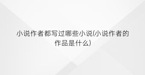 小说作者都写过哪些小说(小说作者的作品是什么)