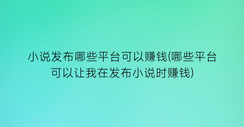 小说发布哪些平台可以赚钱(哪些平台可以让我在发布小说时赚钱)