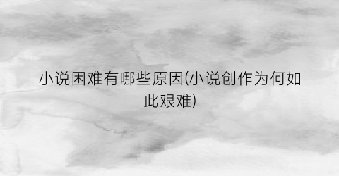 小说困难有哪些原因(小说创作为何如此艰难)