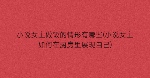 小说女主做饭的情形有哪些(小说女主如何在厨房里展现自己)