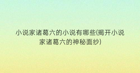 小说家诸葛六的小说有哪些(揭开小说家诸葛六的神秘面纱)
