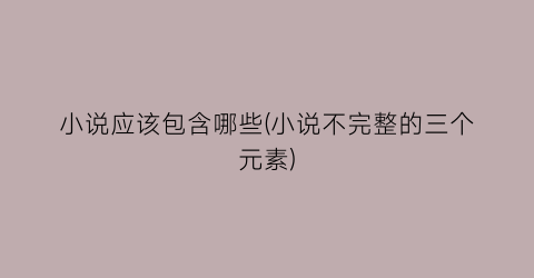 小说应该包含哪些(小说不完整的三个元素)