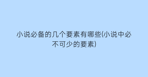 小说必备的几个要素有哪些(小说中必不可少的要素)
