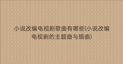 小说改编电视剧歌曲有哪些(小说改编电视剧的主题曲与插曲)