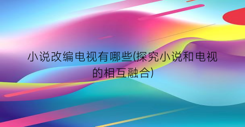 小说改编电视有哪些(探究小说和电视的相互融合)